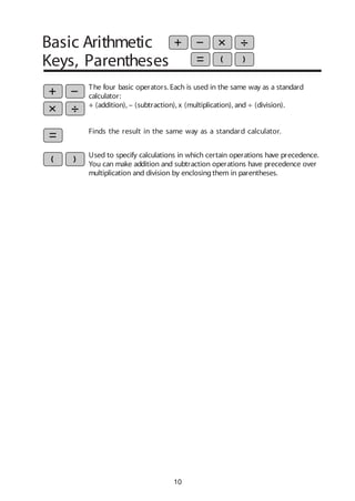 10
Basic Arithmetic
Keys, Parentheses
Used to specify calculations in which certain operations have precedence.
You can make addition and subtraction operations have precedence over
multiplication and division by enclosingthem in parentheses.
The four basic operators. Each is used in the same way as a standard
calculator:
+ (addition), – (subtraction), x (multiplication), and ÷ (division).
Finds the result in the same way as a standard calculator.
 