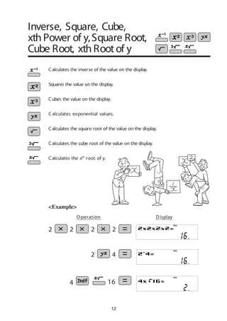 12
<Example>
Calculates the square root of the value on the display.
Calculates the inverse of the value on the display.
Squares the value on the display.
Cubes the value on the display.
Calculates the cube root of the value on the display.
Calculates the xth
root of y.
2 4
4 16
DEG
DEG
DEG
O peration Display
C alculates exponential values.
2 2 2 2
Inverse, Square, Cube,
xth Power of y,Square Root,
Cube Root, xth Root of y
 