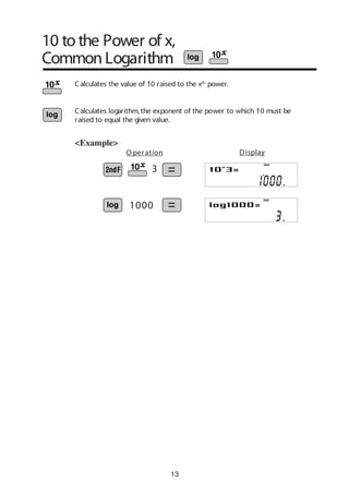 13
10 to the Power of x,
Common Logarithm
<Example>
Calculates the value of 10 raised to the xth
power.
Calculates logarithm, the exponent of the power to which 10 must be
raised to equal the given value.
1000
3
O peration Display
DEG
DEG
 