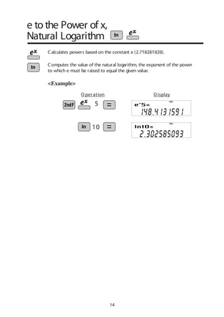 14
e to the Power of x,
Natural Logarithm
Calculates powers based on the constant e (2.718281828).
<Example>
5
10
O peration Display
DEG
DEG
Computes the value of the natural logarithm, the exponent of the power
to which e must be raised to equal the given value.
 
