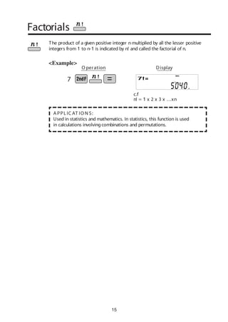 15
Factorials
The product of a given positive integer n multiplied by all the lesser positive
integers from 1 to n-1 is indicated by n! and called the factorial of n.
A PPLIC AT IO N S:
Used in statistics and mathematics. In statistics, this function is used
in calculations involvingcombinations and permutations.
<Example>
c.f
n! = 1 x 2 x 3 x …xn
O peration Display
DEG
7
 