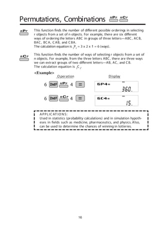 6 4
6 4
16
A PPLIC AT IO N S:
Used in statistics (probability calculations) and in simulation hypoth-
eses in fields such as medicine, pharmaceutics, and physics. Also,
can be used to determine the chances of winning in lotteries.
Permutations, Combinations
<Example>
This function finds the number of different possible orderings in selecting
r objects from a set of n objects. For example, there are six different
ways of ordering the letters ABC in groups of three letters—ABC, ACB,
BAC , BC A, C AB, and C BA.
The calculation equation is 3
P3
= 3 x 2 x 1 = 6 (ways).
This function finds the number of ways of selecting r objects from a set of
n objects. For example, from the three letters ABC, there are three ways
we can extract groups of two different letters—AB, AC, and CB.
The calculation equation is 3
C 2
.
DEG
DEG
O peration Display
 