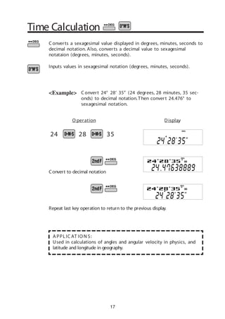 17
Time Calculation
C onvert 24° 28’ 35” (24 degrees, 28 minutes, 35 sec-
onds) to decimal notation.Then convert 24.476° to
sexagesimal notation.
C onverts a sexagesimal value displayed in degrees, minutes, seconds to
decimal notation. Also, converts a decimal value to sexagesimal
notataion (degrees, minutes, seconds).
Inputs values in sexagesimal notation (degrees, minutes, seconds).
<Example>
A PPLIC AT IO N S:
Used in calculations of angles and angular velocity in physics, and
latitude and longitude in geography.
24 28 35
O peration Display
Repeat last key operation to return to the previous display.
Convert to decimal notation
DEG
DEG
DEG
 
