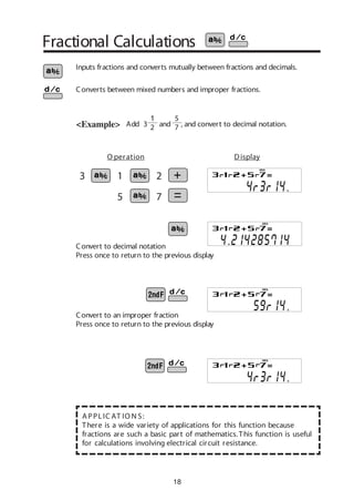 18
Fractional Calculations
Add 3 and , and convert to decimal notation.<Example>
Inputs fractions and converts mutually between fractions and decimals.
Converts between mixed numbers and improper fractions.
3 1 2
5 7
Convert to an improper fraction
Press once to return to the previous display
Convert to decimal notation
Press once to return to the previous display
A PPLIC AT IO N S:
There is a wide variety of applications for this function because
fractions are such a basic part of mathematics.This function is useful
for calculations involving electrical circuit resistance.
DEG
DEG
DEG
O peration Display
DEG
1
2
5
7
 