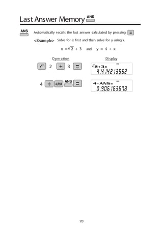 20
Solve for x first and then solve for y using x.
Last Answer Memory
<Example>
y = 4 ÷ xandx = 2 + 3
O peration Display
DEG
DEG
2 3
4
Automatically recalls the last answer calculated by pressing
 