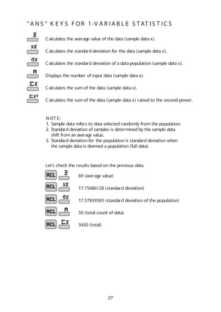 27
Calculates the average value of the data (sample data x).
Calculates the standard deviation for the data (sample data x).
Calculates the standard deviation of a data population (sample data x).
Displays the number of input data (sample data x).
Calculates the sum of the data (sample data x).
Calculates the sum of the data (sample data x) raised to the second power.
Let’s check the results based on the previous data.
69 (average value)
17.75686128 (standard deviation)
17.57839583 (standard deviation of the population)
50 (total count of data)
3450 (total)
N OT E:
1. Sample data refers to data selected randomly from the population.
2. Standard deviation of samples is determined by the sample data
shift from an average value.
3. Standard deviation for the population is standard deviation when
the sample data is deemed a population (full data).
“A N S ” K E Y S F OR 1 -V A R I A B L E S TAT I S T IC S
 