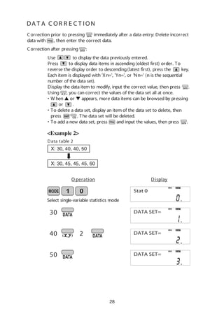 28
DA T A C OR R E C T ION
<Example 2>
30
40
50
2
O peration Display
Select single-variable statistics mode
DEG STAT
Stat 0
DEG STAT
DATA SET=
Correction after pressing :
Correction prior to pressing immediately after a data entry: Delete incorrect
data with , then enter the correct data.
Use to display the data previously entered.
Press to display data items in ascending(oldest first) order. To
reverse the display order to descending(latest first), press the key.
Each item is displayed with 'Xn=', 'Yn=', or 'Nn=' (n is the sequential
number of the data set).
Display the data item to modify, input the correct value, then press .
Using , you can correct the values of the data set all at once.
• W hen L or M appears, more data items can be browsed by pressing
or .
• To delete a data set, display an item of the data set to delete, then
press . The data set will be deleted.
• To add a new data set, press and input the values, then press .
Data table 2
X: 30, 40, 40, 50
X: 30, 45, 45, 45, 60
DEG STAT
DATA SET=
DEG STAT
DATA SET=
 