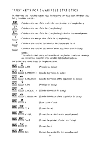 31
7.175 (Average for data x)
0.973579551 (Standard deviation for data x)
0.91070028 (Standard deviation of the population for data x)
9.875 (Average for datay)
3.440826313 (Standard deviation for datay)
3.218598297 (Standard deviation of the population for datay)
8 (Total count of data)
57.4 (Sum of data x)
418.48 (Sum of data x raised to the second power)
544.1 (Sum of the product of data x and data y)
79 (Sum of datay)
863 (Sum of data y raised to the second power)
Let’ s check the results based on the previous data.
Calculates the sum of the product for sample data x and sample data y.
Calculates the sum of the data (sample datay).
Calculates the sum of the data (sample datay) raised to the second power.
Calculates the average value of the data (sample datay).
In addition to the 1-variable statistic keys, the followingkeys have been added for calcu-
lating2-variable statistics.
Calculates the standard deviation of a data population (sample datay).
Calculates the standard deviation for the data (sample datay).
N OT E:
The codes for basic statistical quantities of sample data x and their meanings
are the same as those for single-variable statistical calculations.
“A N S ” K E Y S F OR 2 -V A R I A B L E S TAT I S T IC S
 