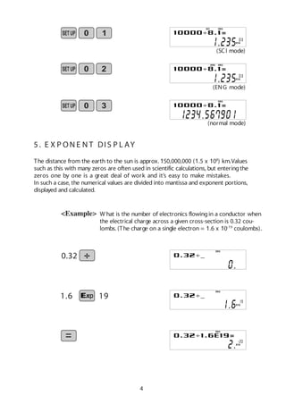 4
5 . E X P ON E N T DIS P L AY
The distance from the earth to the sun is approx. 150,000,000 (1.5 x 108
) km.Values
such as this with many zeros are often used in scientific calculations, but enteringthe
zeros one by one is a great deal of work and it’s easy to make mistakes.
In such a case, the numerical values are divided into mantissa and exponent portions,
displayed and calculated.
<Example> W hat is the number of electronics flowingin a conductor when
the electrical charge across a given cross-section is 0.32 cou-
lombs. (The charge on a single electron = 1.6 x 10-19
coulombs).
0.32
DEG
(SCI mode)
SCI DEG
X10
(ENG mode)
ENG DEG
X10
(normal mode)
DEG
191.6
DEG
X10
DEG
X10
 
