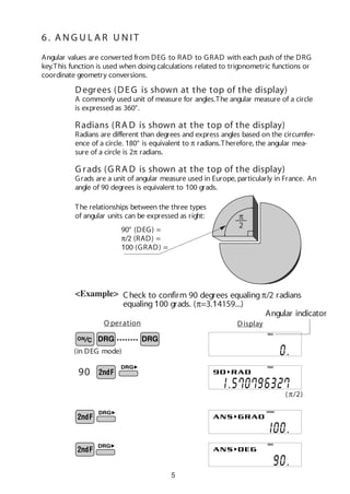 5
Angular values are converted from DEG to RAD to GRAD with each push of the DRG
key.This function is used when doingcalculations related to trigonometric functions or
coordinate geometry conversions.
(π/2)
<Example>
6 . A N G U L A R U N IT
(in DEG mode)
••••••••
O peration Display
90° (DEG) =
π/2 (RAD) =
100 (GRAD) =
π
2
The relationships between the three types
of angular units can be expressed as right:
Check to confirm 90 degrees equalingπ/2 radians
equaling100 grads. (π=3.14159...)
90
DEG
RAD
GRAD
DEG
Angular indicator
Degrees (DEG is shown at the top of the display)
A commonly used unit of measure for angles.The angular measure of a circle
is expressed as 360°.
Radians (RA D is shown at the top of the display)
Radians are different than degrees and express angles based on the circumfer-
ence of a circle. 180° is equivalent to π radians.Therefore, the angular mea-
sure of a circle is 2π radians.
G rads (G RA D is shown at the top of the display)
Grads are a unit of angular measure used in Europe, particularly in France. An
angle of 90 degrees is equivalent to 100 grads.
 