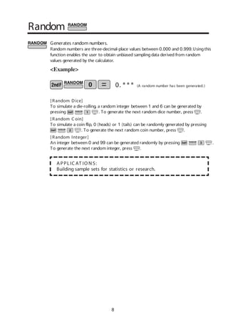 8
Random
Generates random numbers.
Random numbers are three-decimal-place values between 0.000 and 0.999.Usingthis
function enables the user to obtain unbiased samplingdata derived from random
values generated by the calculator.
<Example>
A PPLIC AT IO N S:
Building sample sets for statistics or research.
0. * * * (A random number has been generated.)
[ Random Dice]
To simulate a die-rolling, a random integer between 1 and 6 can be generated by
pressing . To generate the next random dice number, press .
[ Random C oin]
To simulate a coin flip, 0 (heads) or 1 (tails) can be randomly generated by pressing
. To generate the next random coin number, press .
[ Random Integer]
An integer between 0 and 99 can be generated randomly by pressing .
To generate the next random integer, press .
 