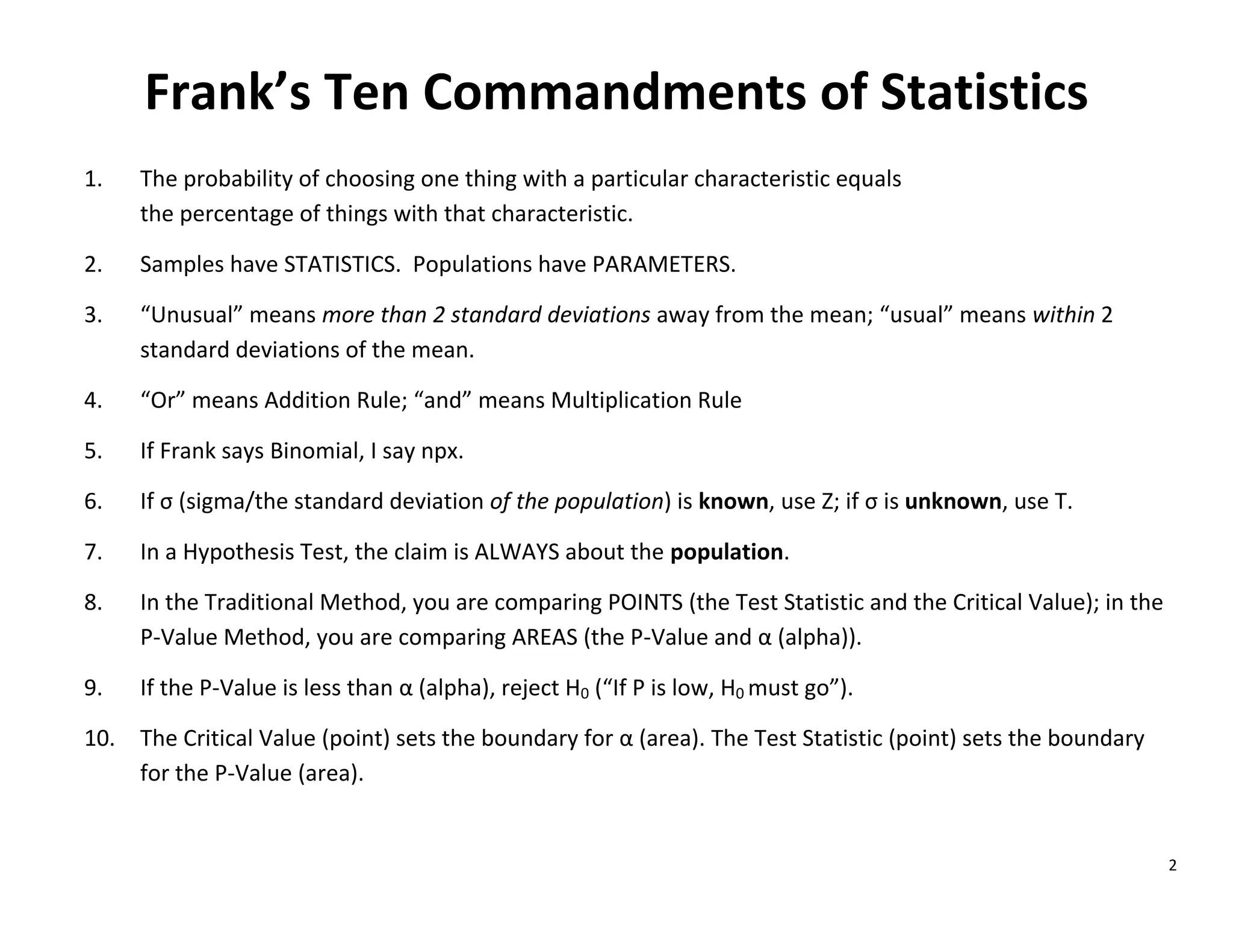 2
Frank’s Ten Commandments of Statistics
1. The probability of choosing one thing with a particular characteristic equals
the percentage of things with that characteristic.
2. Samples have STATISTICS. Populations have PARAMETERS.
3. “Unusual” means more than 2 standard deviations away from the mean; “usual” means within 2
standard deviations of the mean.
4. “Or” means Addition Rule; “and” means Multiplication Rule
5. If Frank says Binomial, I say npx.
6. If σ (sigma/the standard deviation of the population) is known, use Z; if σ is unknown, use T.
7. In a Hypothesis Test, the claim is ALWAYS about the population.
8. In the Traditional Method, you are comparing POINTS (the Test Statistic and the Critical Value); in the
P-Value Method, you are comparing AREAS (the P-Value and α (alpha)).
9. If the P-Value is less than α (alpha), reject H0 (“If P is low, H0 must go”).
10. The Critical Value (point) sets the boundary for α (area). The Test Statistic (point) sets the boundary
for the P-Value (area).
 