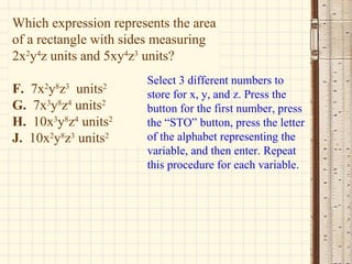 Which expression represents the area of a rectangle with sides measuring 2x 2 y 4 z units and 5xy 4 z 3  units? F.  7x 2 y 8 z 3   units 2 G.   7x 3 y 8 z 4  units 2 H.   10x 3 y 8 z 4  units 2 J.   10x 2 y 8 z 3  units 2 Select 3 different numbers to store for x, y, and z. Press the button for the first number, press the “STO” button, press the letter of the alphabet representing the variable, and then enter. Repeat this procedure for each variable. 