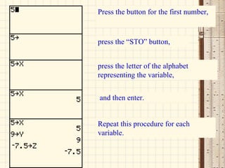 Press the button for the first number,   press the “STO” button,  and then enter. press the letter of the alphabet representing the variable,  Repeat this procedure for each variable. 