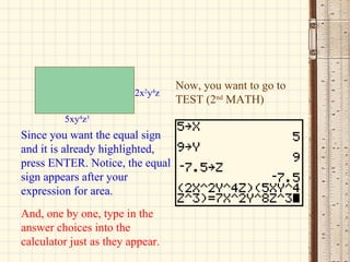 Now, you want to go to TEST (2 nd  MATH) Since you want the equal sign and it is already highlighted, press ENTER. Notice, the equal sign appears after your expression for area. And, one by one, type in the answer choices into the calculator just as they appear. 2x 2 y 4 z 5xy 4 z 3 