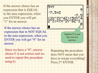 If the answer choice has an expression that is EQUAL to the area expression, when you ENTER you will get “1” for an answer. If the answer choice has an expression that in NOT EQUAL to the area expression, when you ENTER you will get “0” for an answer. Since we have a “0”, answer choice F is not correct and we need to repeat this procedure using G. Option F is not the correct answer. Repeating the procedure does NOT mean that you have to retype everything! Press 2 nd  ENTER. 