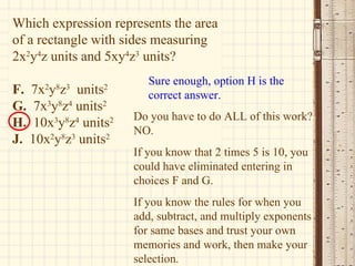 Which expression represents the area of a rectangle with sides measuring 2x 2 y 4 z units and 5xy 4 z 3  units? F.  7x 2 y 8 z 3   units 2 G.   7x 3 y 8 z 4  units 2 H.   10x 3 y 8 z 4  units 2 J.   10x 2 y 8 z 3  units 2 Sure enough, option H is the correct answer. Do you have to do ALL of this work? NO. If you know that 2 times 5 is 10, you could have eliminated entering in choices F and G. If you know the rules for when you add, subtract, and multiply exponents for same bases and trust your own memories and work, then make your selection. 