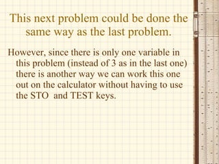 This next problem could be done the same way as the last problem. However, since there is only one variable in this problem (instead of 3 as in the last one) there is another way we can work this one out on the calculator without having to use the STO  and TEST keys. 