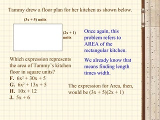 Tammy drew a floor plan for her kitchen as shown below. Which expression represents the area of Tammy’s kitchen floor in square units? F.   6x 2  + 30x + 5 G.   6x 2  + 13x + 5 H.   10x + 12 J.   5x + 6  Once again, this problem refers to AREA of the rectangular kitchen. We already know that means finding length times width. The expression for Area, then, would be (3x + 5)(2x + 1) (3x + 5) units (2x + 1) units 