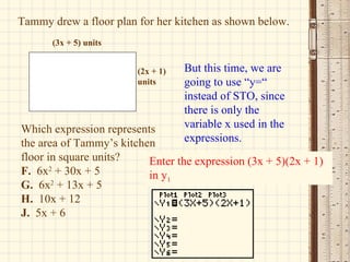 Tammy drew a floor plan for her kitchen as shown below. Which expression represents the area of Tammy’s kitchen floor in square units? F.   6x 2  + 30x + 5 G.   6x 2  + 13x + 5 H.   10x + 12 J.   5x + 6  But this time, we are going to use “y=“ instead of STO, since there is only the variable x used in the expressions.  Enter the expression (3x + 5)(2x + 1) in y 1 (3x + 5) units (2x + 1) units 
