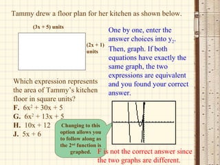 Tammy drew a floor plan for her kitchen as shown below. Which expression represents the area of Tammy’s kitchen floor in square units? F.   6x 2  + 30x + 5 G.   6x 2  + 13x + 5 H.   10x + 12 J.   5x + 6  One by one, enter the answer choices into y 2 . Then, graph. If both equations have exactly the same graph, the two expressions are equivalent and you found your correct answer. Changing to this option allows you to follow along as the 2 nd  function is graphed. F is not the correct answer since the two graphs are different. (3x + 5) units (2x + 1) units 