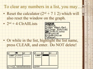 To clear any numbers in a list, you may… Reset the calculator (2 nd  + 7 1 2) which will also reset the window on the graph. 2 nd  + 4 ClrAllLists Or while in the list, highlight the list name, press CLEAR, and enter.  Do NOT delete! 