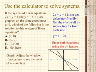 Use the calculator to solve systems. If the system of linear equations  2x + y = 1 and y = − x + 1 are graphed on the same coordinate grid, which of the following is the solution to this system of linear equations? A.  (2, 0) B.   (0, 2) C .  (0.5, 0) D .  Not here 2x + y = 1 is not yet calculator friendly! Get the y by itself by subtracting 2x from each side. y = 1 – 2x Enter both equations using the y= feature. Graph. Adjust the window, if necessary to see the point of intersection. 