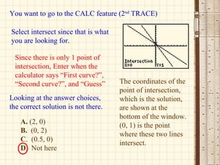 You want to go to the CALC feature (2 nd  TRACE) Select intersect since that is what you are looking for. Since there is only 1 point of intersection, Enter when the calculator says “First curve?”, “Second curve?”, and “Guess” The coordinates of the point of intersection, which is the solution, are shown at the bottom of the window. (0, 1) is the point where these two lines intersect. A.  (2, 0) B.   (0, 2) C .  (0.5, 0) D .  Not here Looking at the answer choices, the correct solution is not there. 