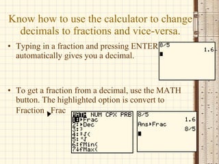 Know how to use the calculator to change decimals to fractions and vice-versa. Typing in a fraction and pressing ENTER automatically gives you a decimal. To get a fraction from a decimal, use the MATH button. The highlighted option is convert to Fraction  Frac   
