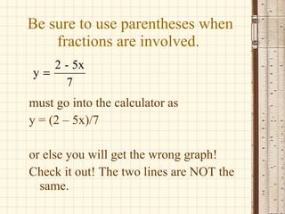 Be sure to use parentheses when fractions are involved. must go into the calculator as y = (2 – 5x)/7 or else you will get the wrong graph! Check it out! The two lines are NOT the same. 