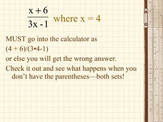 where x = 4 MUST go into the calculator as  (4 + 6)/(3 • 4-1) or else you will get the wrong answer. Check it out and see what happens when you don’t have the parentheses—both sets! 