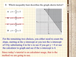 For the remaining two choices, you either need to count the slope, starting at the y-intercept or you test the x-intercept of 4 by substituting 4 in for x to see if you get y = 0 or use the calculator to graph and see if the x-intercept is 4. Since today’s tutorial is on calculator usage, that is the method we are going to use. 