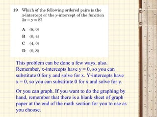 This problem can be done a few ways, also. Remember, x-intercepts have y = 0, so you can substitute 0 for y and solve for x. Y-intercepts have x = 0, so you can substitute 0 for x and solve for y. Or you can graph. If you want to do the graphing by hand, remember that there is a blank sheet of graph paper at the end of the math section for you to use as you choose. 