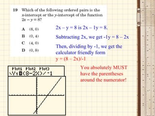 2x – y = 8 is 2x – 1y = 8. Subtracting 2x, we get -1y = 8 – 2x Then, dividing by -1, we get the calculator friendly form  y = (8 – 2x)/-1 You absolutely MUST have the parentheses around the numerator! 