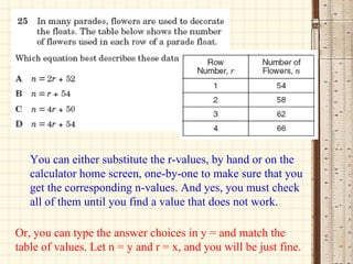 You can either substitute the r-values, by hand or on the calculator home screen, one-by-one to make sure that you get the corresponding n-values. And yes, you must check all of them until you find a value that does not work. Or, you can type the answer choices in y = and match the table of values. Let n = y and r = x, and you will be just fine. 