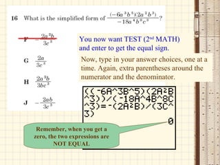 You now want TEST (2 nd  MATH) and enter to get the equal sign. Now, type in your answer choices, one at a time. Again, extra parentheses around the numerator and the denominator. Remember, when you get a zero, the two expressions are NOT EQUAL 
