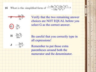 Verify that the two remaining answer choices are NOT EQUAL before you select G as the correct answer. Be careful that you correctly type in all expressions! Remember to put those extra parentheses around both the numerator and the denominator. 