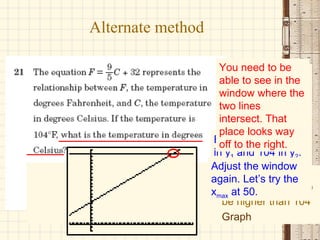Alternate method Or we could use the graph and CALC features of the graphing calculator Enter the equation in y 1  and 104 in y 2 . Adjust the window — You need y max  to be higher than 104 Graph You need to be able to see in the window where the two lines intersect. That place looks way off to the right. Adjust the window again. Let’s try the x max  at 50. 