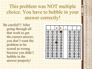 This problem was NOT multiple choice. You have to bubble in your answer correctly! Be careful!!! After going through all that work to get the correct answer, you don’t want the problem to be scored as wrong because you didn’t bubble in the answer properly! 4 0 