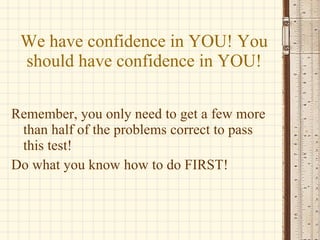 We have confidence in YOU! You should have confidence in YOU! Remember, you only need to get a few more than half of the problems correct to pass this test! Do what you know how to do FIRST! 