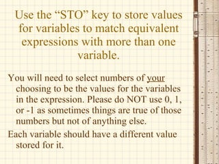 Use the “STO” key to store values for variables to match equivalent expressions with more than one variable. You will need to select numbers of  your  choosing to be the values for the variables in the expression. Please do NOT use 0, 1, or -1 as sometimes things are true of those numbers but not of anything else. Each variable should have a different value stored for it. 