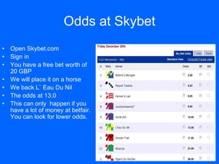 Odds at   Skybet <ul><li>Open Skybet.com </li></ul><ul><li>Sign in </li></ul><ul><li>You have a free bet worth of 20 GBP <...