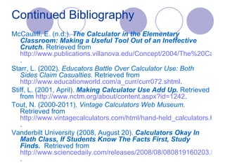 Continued Bibliography McCauliff, E. (n.d.).  The Calculator in the Elementary Classroom: Making a Useful Tool Out of an Ineffective Crutch.  Retrieved from  http://www.publications.villanova.edu/Concept/2004/The%20Calculator%20in%20the%20Elementary%20Classroom.htm . Starr, L. (2002).  Educators Battle Over Calculator Use: Both Sides Claim Casualties.  Retrieved from  http://www.educationworld.com/a_curr/curr072.shtml . Stiff, L. (2001, April).  Making Calculator Use Add Up.  Retrieved from  http:// www.nctm.org/about/content.aspx?id =1242 . Tout, N. (2000-2011).  Vintage Calculators Web Museum.  Retrieved from  http://www.vintagecalculators.com/html/hand-held_calculators.html . Vanderbilt University (2008, August 20).  Calculators Okay In Math Class, If Students Know The Facts First, Study Finds.   Retrieved from  http://www.sciencedaily.com/releases/2008/08/080819160203.htm . 