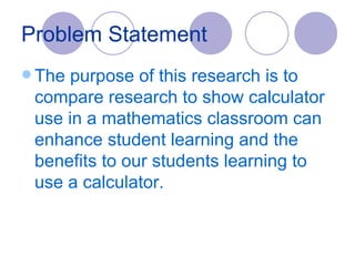 Problem Statement The purpose of this research is to compare research to show calculator use in a mathematics classroom can enhance student learning and the benefits to our students learning to use a calculator. 