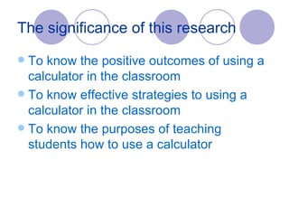 The significance of this research  To know the positive outcomes of using a calculator in the classroom To know effective strategies to using a calculator in the classroom To know the purposes of teaching students how to use a calculator 
