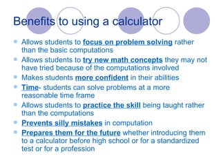 Benefits to using a calculator Allows students to  focus on problem solving  rather than the basic computations Allows students to  try new math concepts  they may not have tried because of the computations involved Makes students  more confident  in their abilities Time - students can solve problems at a more reasonable time frame Allows students to  practice the skill  being taught rather than the computations Prevents silly mistakes  in computation Prepares them for the future  whether introducing them to a calculator before high school or for a standardized test or for a profession  