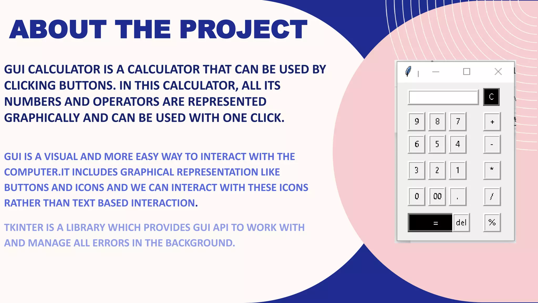 ABOUT THE PROJECT
GUI CALCULATOR IS A CALCULATOR THAT CAN BE USED BY
CLICKING BUTTONS. IN THIS CALCULATOR, ALL ITS
NUMBERS AND OPERATORS ARE REPRESENTED
GRAPHICALLY AND CAN BE USED WITH ONE CLICK.
GUI IS A VISUAL AND MORE EASY WAY TO INTERACT WITH THE
COMPUTER.IT INCLUDES GRAPHICAL REPRESENTATION LIKE
BUTTONS AND ICONS AND WE CAN INTERACT WITH THESE ICONS
RATHER THAN TEXT BASED INTERACTION.
TKINTER IS A LIBRARY WHICH PROVIDES GUI API TO WORK WITH
AND MANAGE ALL ERRORS IN THE BACKGROUND.
 