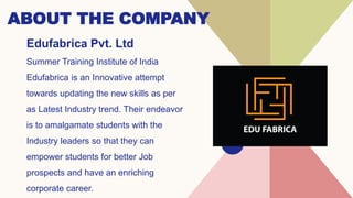 ABOUT THE COMPANY
Edufabrica Pvt. Ltd
Summer Training Institute of India
Edufabrica is an Innovative attempt
towards updating the new skills as per
as Latest Industry trend. Their endeavor
is to amalgamate students with the
Industry leaders so that they can
empower students for better Job
prospects and have an enriching
corporate career.
 