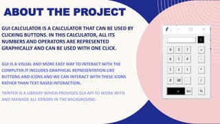 ABOUT THE PROJECT
GUI CALCULATOR IS A CALCULATOR THAT CAN BE USED BY
CLICKING BUTTONS. IN THIS CALCULATOR, ALL ITS
NUMBERS AND OPERATORS ARE REPRESENTED
GRAPHICALLY AND CAN BE USED WITH ONE CLICK.
GUI IS A VISUAL AND MORE EASY WAY TO INTERACT WITH THE
COMPUTER.IT INCLUDES GRAPHICAL REPRESENTATION LIKE
BUTTONS AND ICONS AND WE CAN INTERACT WITH THESE ICONS
RATHER THAN TEXT BASED INTERACTION.
TKINTER IS A LIBRARY WHICH PROVIDES GUI API TO WORK WITH
AND MANAGE ALL ERRORS IN THE BACKGROUND.
 