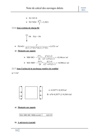 Note de calcul des ouvrages dalots                           Année
                                                                                2011



                       N1=N3=0
                                    q *l
                       N2=N2b=           = 3, 282 t
                                     2

2.2.6. Sous système de charge Br



                      10t    F(t) = 10t



                                  F
   •   P(t/ml)=                                      = 1, 672t / m ²
                  (0.3 + 2 * Hr ) * (0, 6 + 2 * Hr )
   a) Moments aux appuis

                            P *l    4*k2 + 9
                   MB=MC= −      * 2              = −0,146t.m / ml
                             24 k 2 + 4* k 2 + 3
                            P1* l     K2+6
                   MA=MD= −       * 2              = −0, 088t.m / ml
                              24 k 2 + 4 * k 2 + 3

2.2.7. Sous l’action de la surcharge routière de remblai

q=1 t/m²




                                                      σ =0,307*1=0,307t/m²

                                                  R= σ*h=0,307*1,2=0,368 t/ml




   a) Moments aux appuis


           MA=MB=MC=MD(t.m/ml)=                  -0,0118



   b) A mi-travée (t.m/ml)



    11
 
